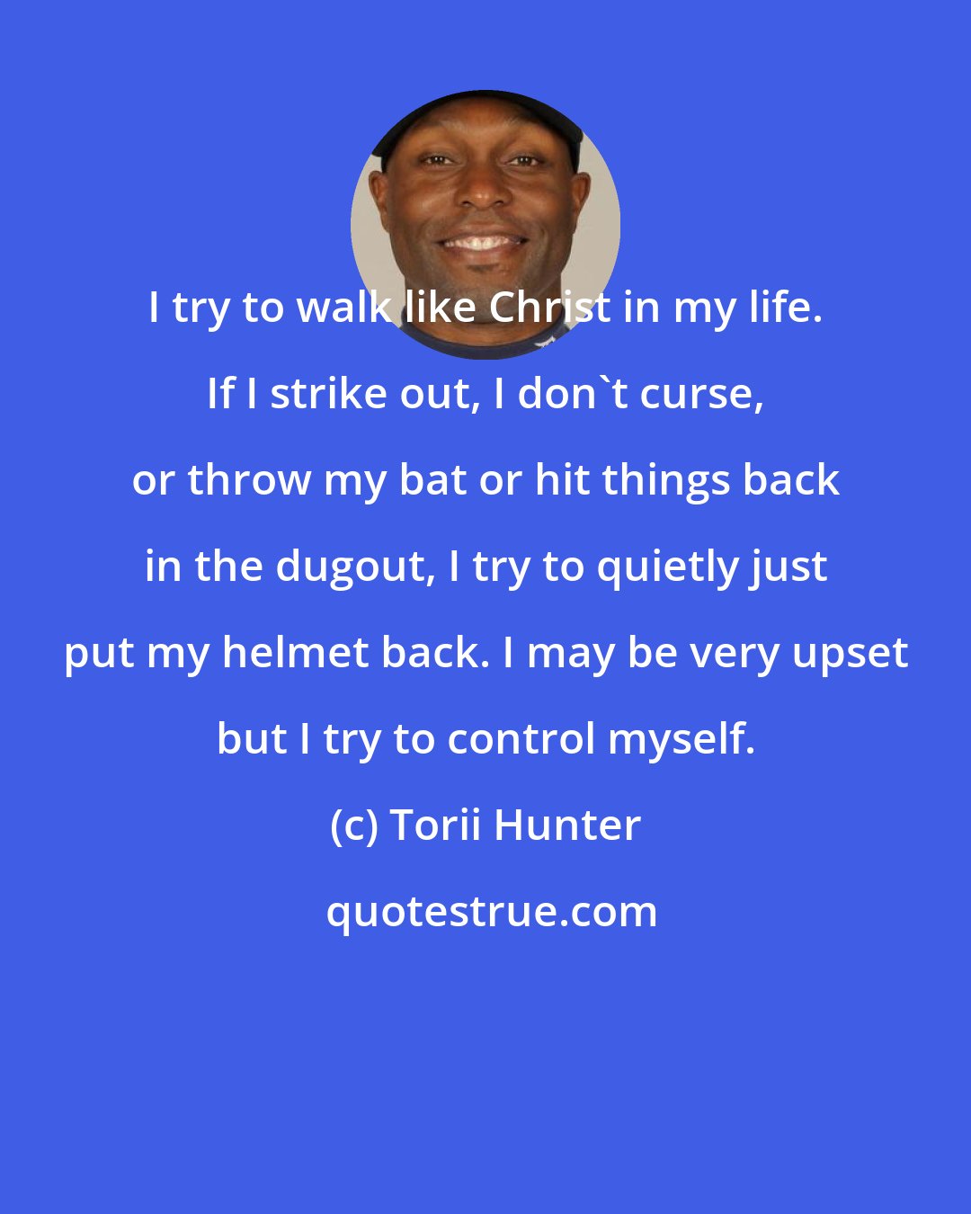 Torii Hunter: I try to walk like Christ in my life. If I strike out, I don't curse, or throw my bat or hit things back in the dugout, I try to quietly just put my helmet back. I may be very upset but I try to control myself.