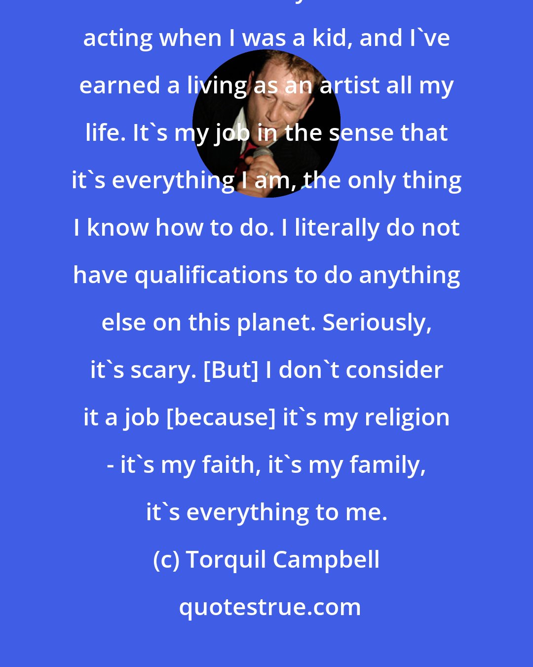 Torquil Campbell: I consider being a performer work. I come from a theater family; I've been an actor all my life. I started acting when I was a kid, and I've earned a living as an artist all my life. It's my job in the sense that it's everything I am, the only thing I know how to do. I literally do not have qualifications to do anything else on this planet. Seriously, it's scary. [But] I don't consider it a job [because] it's my religion - it's my faith, it's my family, it's everything to me.