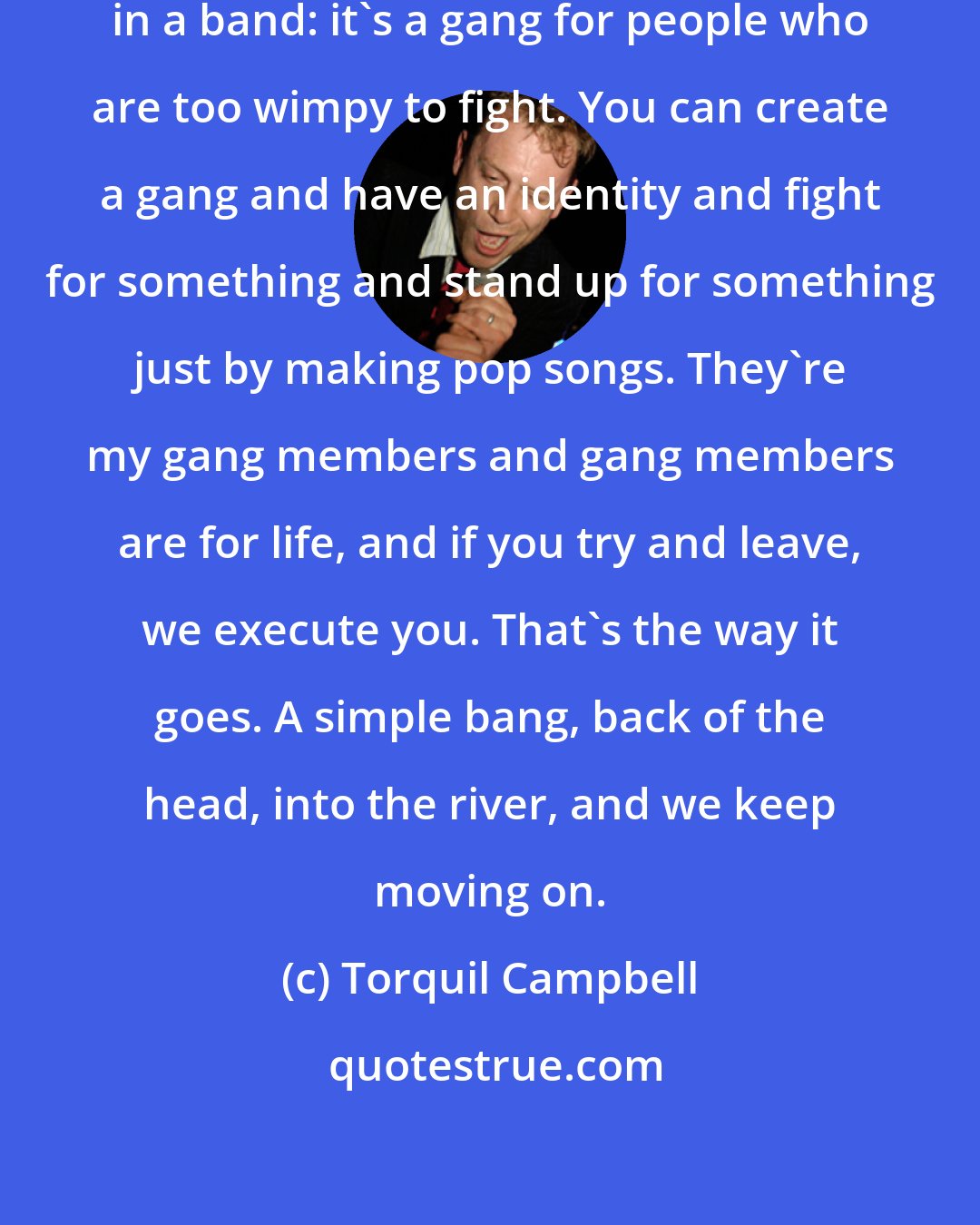 Torquil Campbell: That's the great thing about being in a band: it's a gang for people who are too wimpy to fight. You can create a gang and have an identity and fight for something and stand up for something just by making pop songs. They're my gang members and gang members are for life, and if you try and leave, we execute you. That's the way it goes. A simple bang, back of the head, into the river, and we keep moving on.