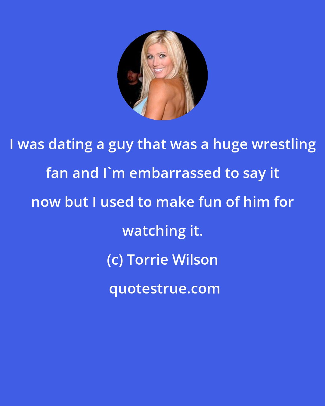 Torrie Wilson: I was dating a guy that was a huge wrestling fan and I'm embarrassed to say it now but I used to make fun of him for watching it.