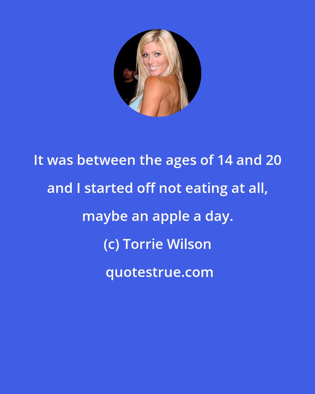 Torrie Wilson: It was between the ages of 14 and 20 and I started off not eating at all, maybe an apple a day.