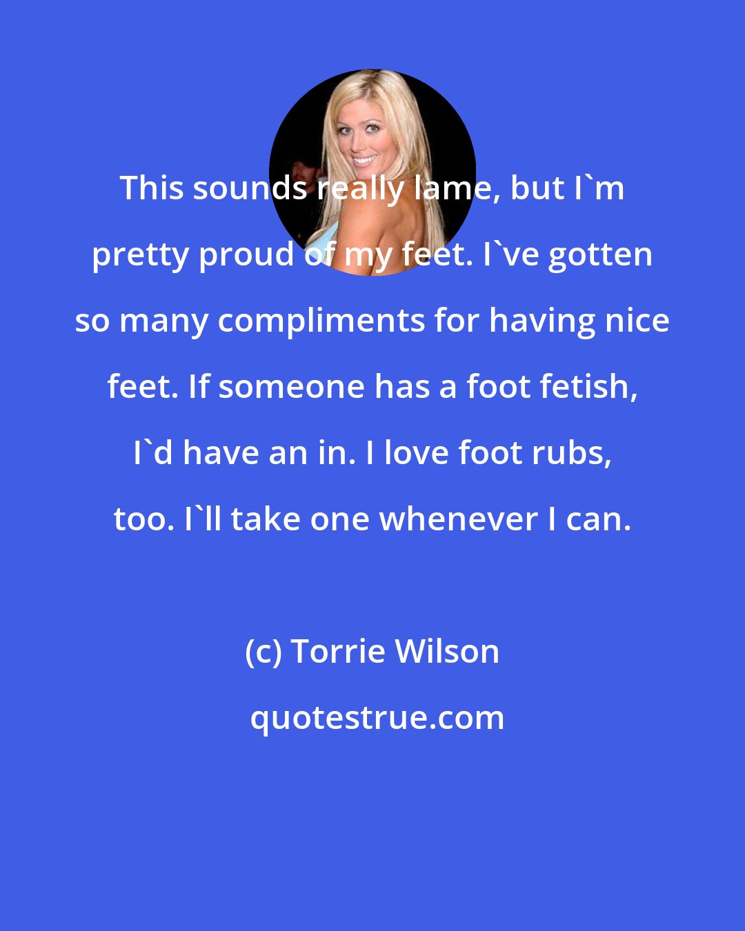 Torrie Wilson: This sounds really lame, but I'm pretty proud of my feet. I've gotten so many compliments for having nice feet. If someone has a foot fetish, I'd have an in. I love foot rubs, too. I'll take one whenever I can.