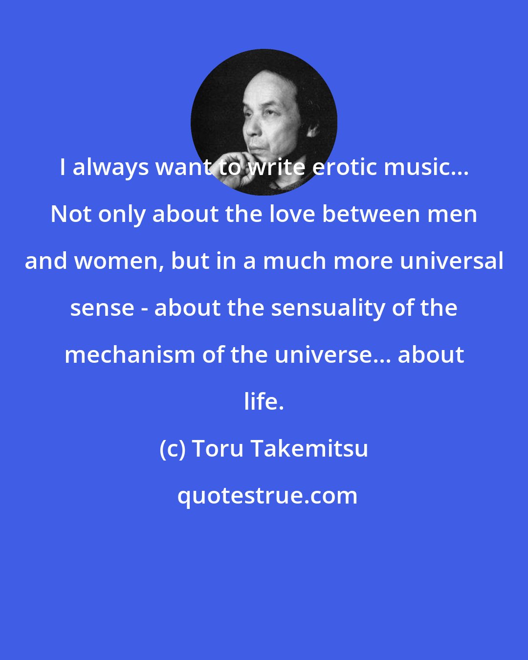 Toru Takemitsu: I always want to write erotic music... Not only about the love between men and women, but in a much more universal sense - about the sensuality of the mechanism of the universe... about life.