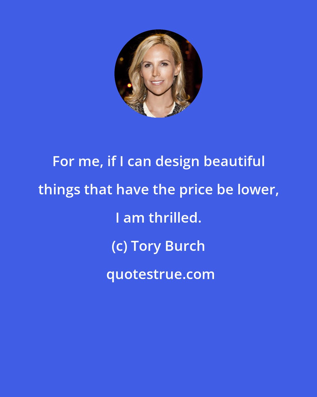 Tory Burch: For me, if I can design beautiful things that have the price be lower, I am thrilled.