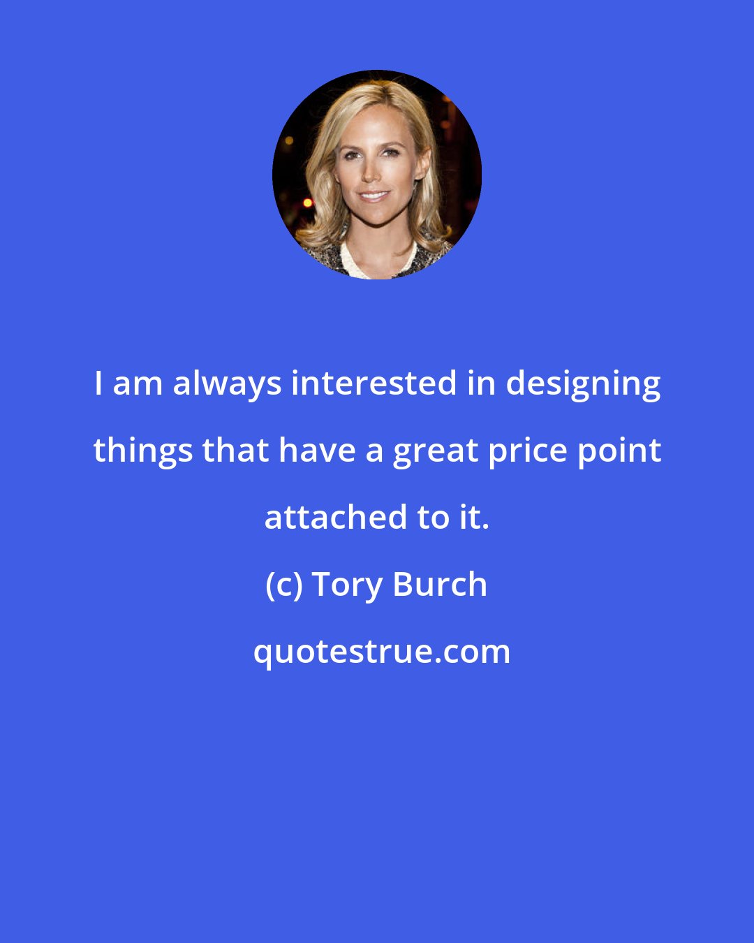 Tory Burch: I am always interested in designing things that have a great price point attached to it.