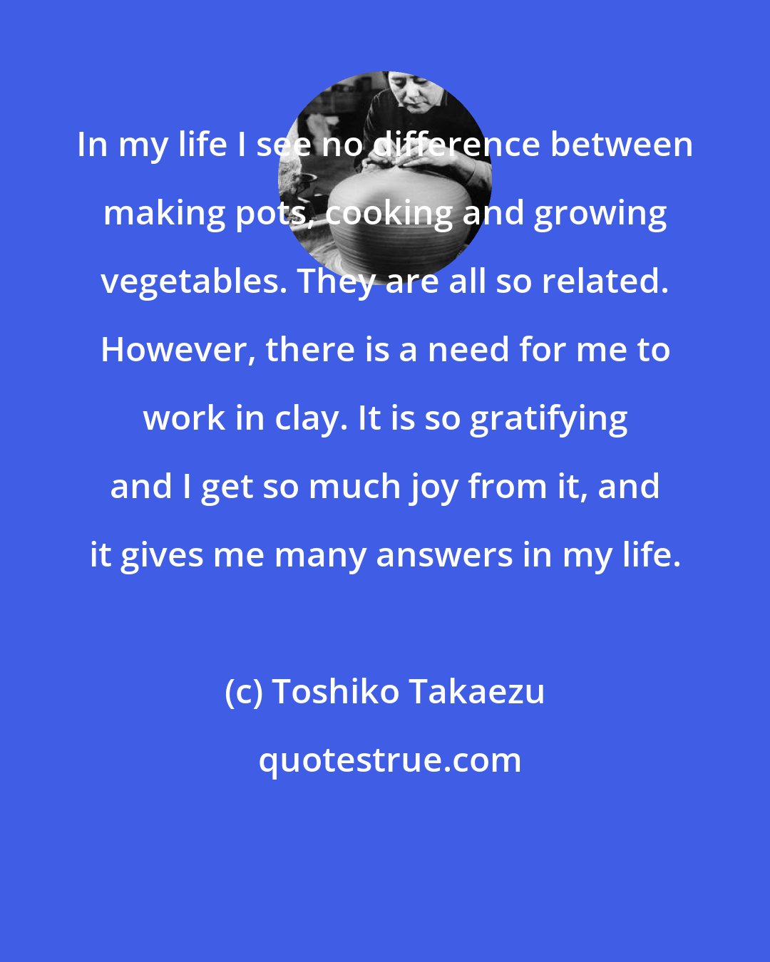 Toshiko Takaezu: In my life I see no difference between making pots, cooking and growing vegetables. They are all so related. However, there is a need for me to work in clay. It is so gratifying and I get so much joy from it, and it gives me many answers in my life.