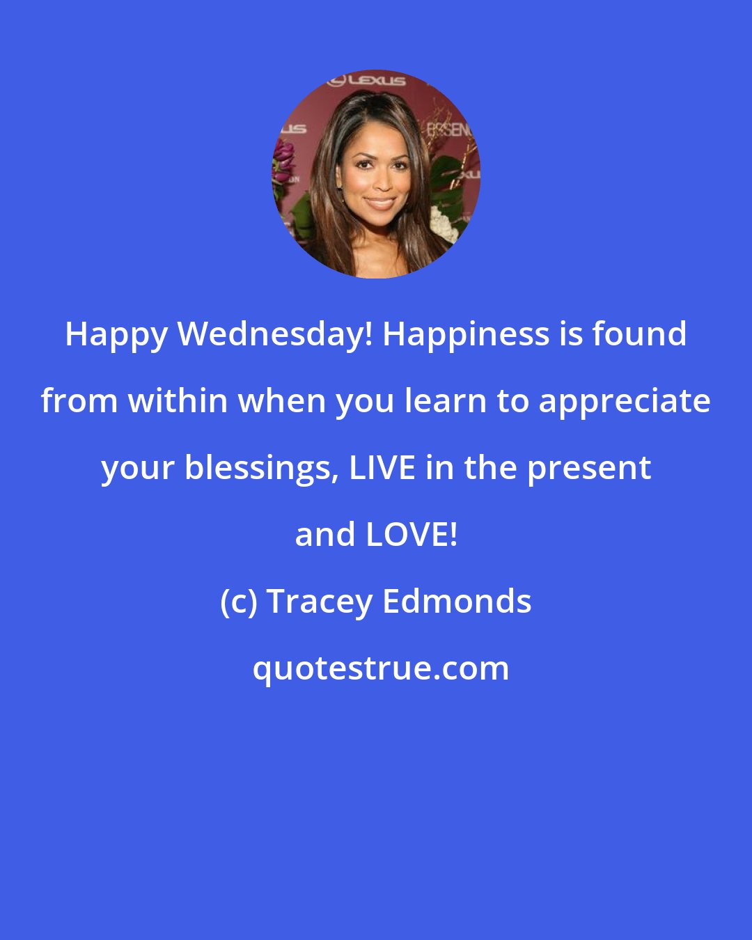 Tracey Edmonds: Happy Wednesday! Happiness is found from within when you learn to appreciate your blessings, LIVE in the present and LOVE!