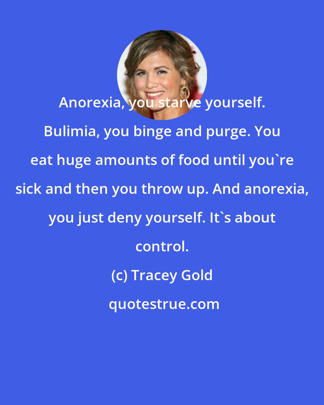 Tracey Gold: Anorexia, you starve yourself. Bulimia, you binge and purge. You eat huge amounts of food until you're sick and then you throw up. And anorexia, you just deny yourself. It's about control.