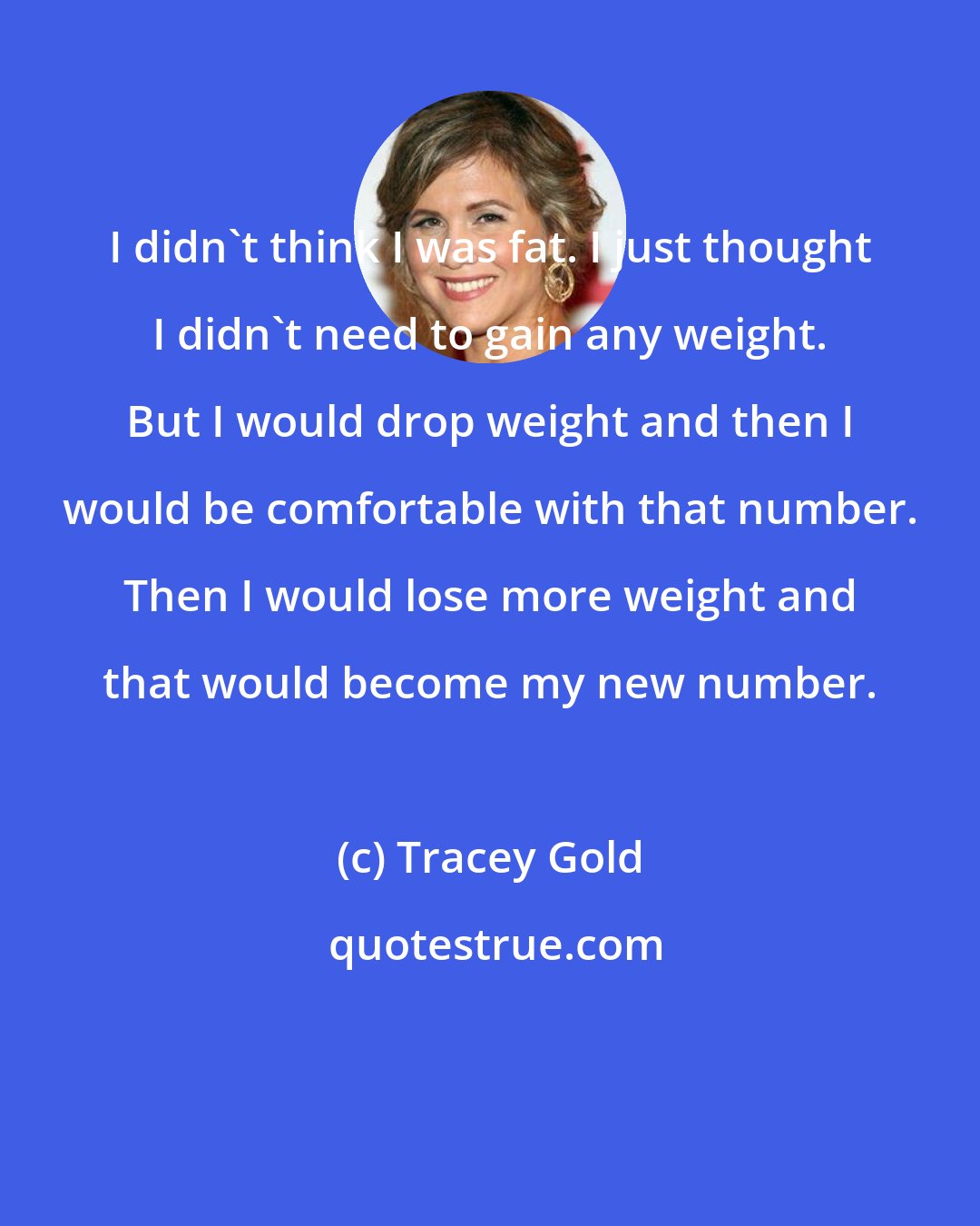 Tracey Gold: I didn't think I was fat. I just thought I didn't need to gain any weight. But I would drop weight and then I would be comfortable with that number. Then I would lose more weight and that would become my new number.