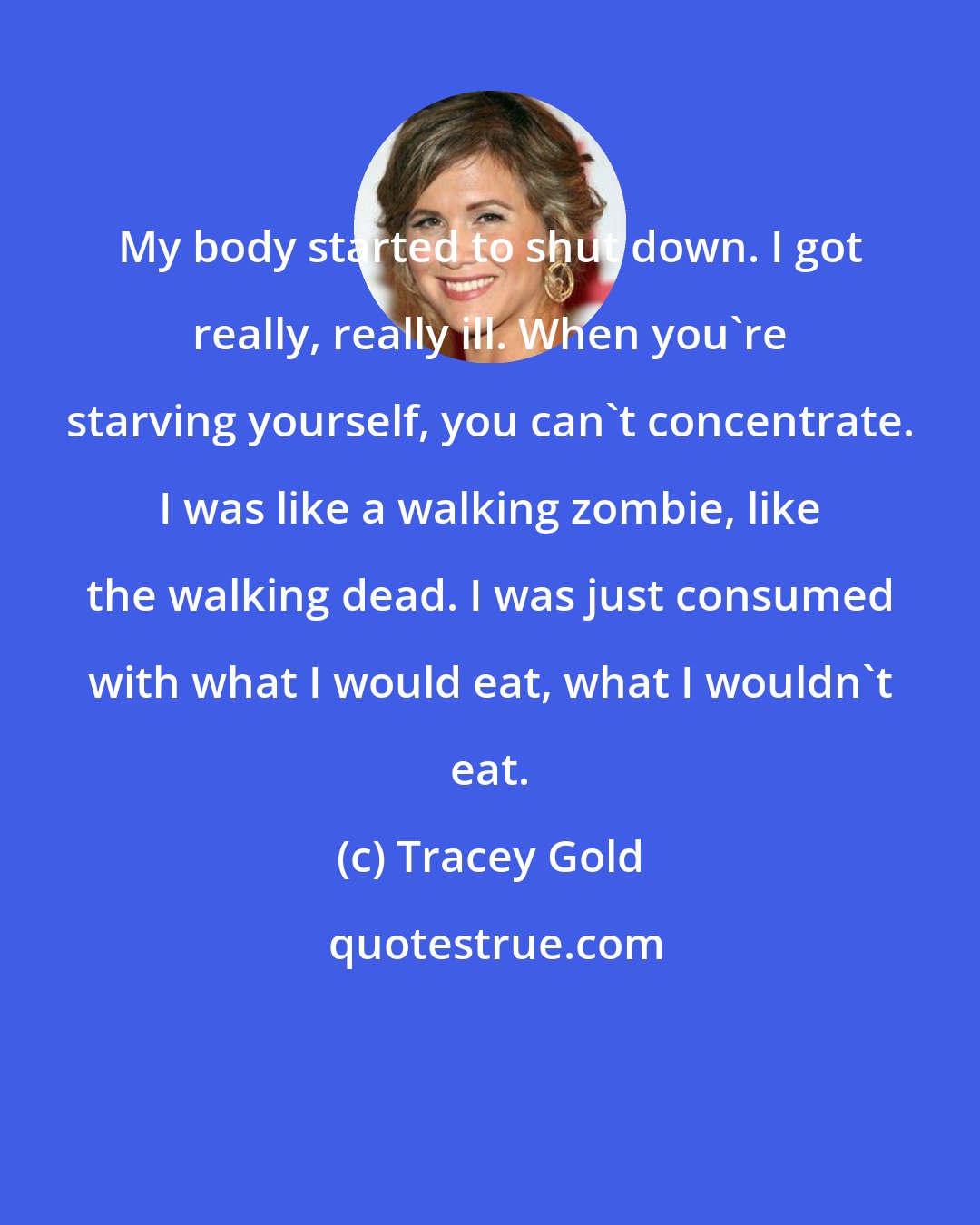 Tracey Gold: My body started to shut down. I got really, really ill. When you're starving yourself, you can't concentrate. I was like a walking zombie, like the walking dead. I was just consumed with what I would eat, what I wouldn't eat.