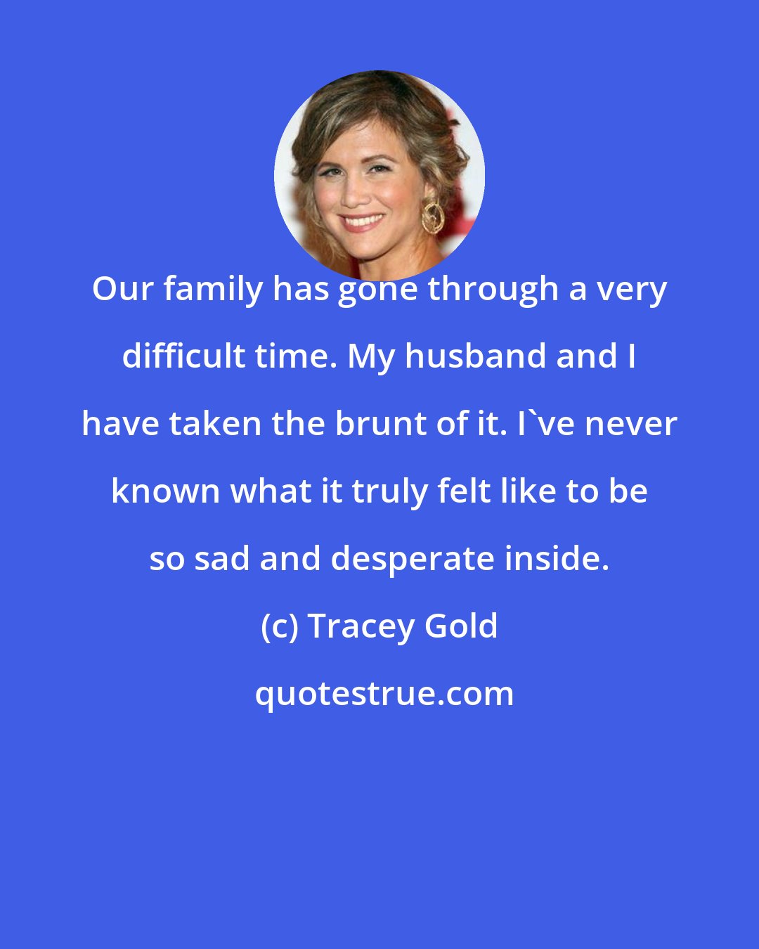 Tracey Gold: Our family has gone through a very difficult time. My husband and I have taken the brunt of it. I've never known what it truly felt like to be so sad and desperate inside.