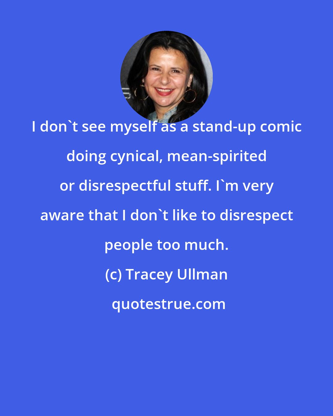 Tracey Ullman: I don't see myself as a stand-up comic doing cynical, mean-spirited or disrespectful stuff. I'm very aware that I don't like to disrespect people too much.