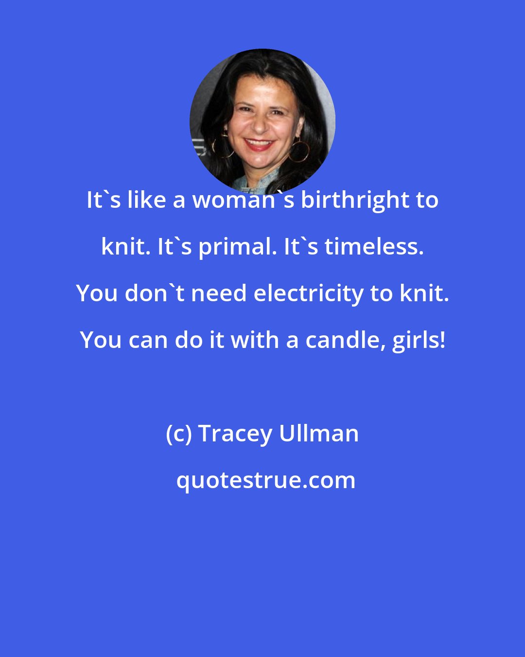 Tracey Ullman: It's like a woman's birthright to knit. It's primal. It's timeless. You don't need electricity to knit. You can do it with a candle, girls!