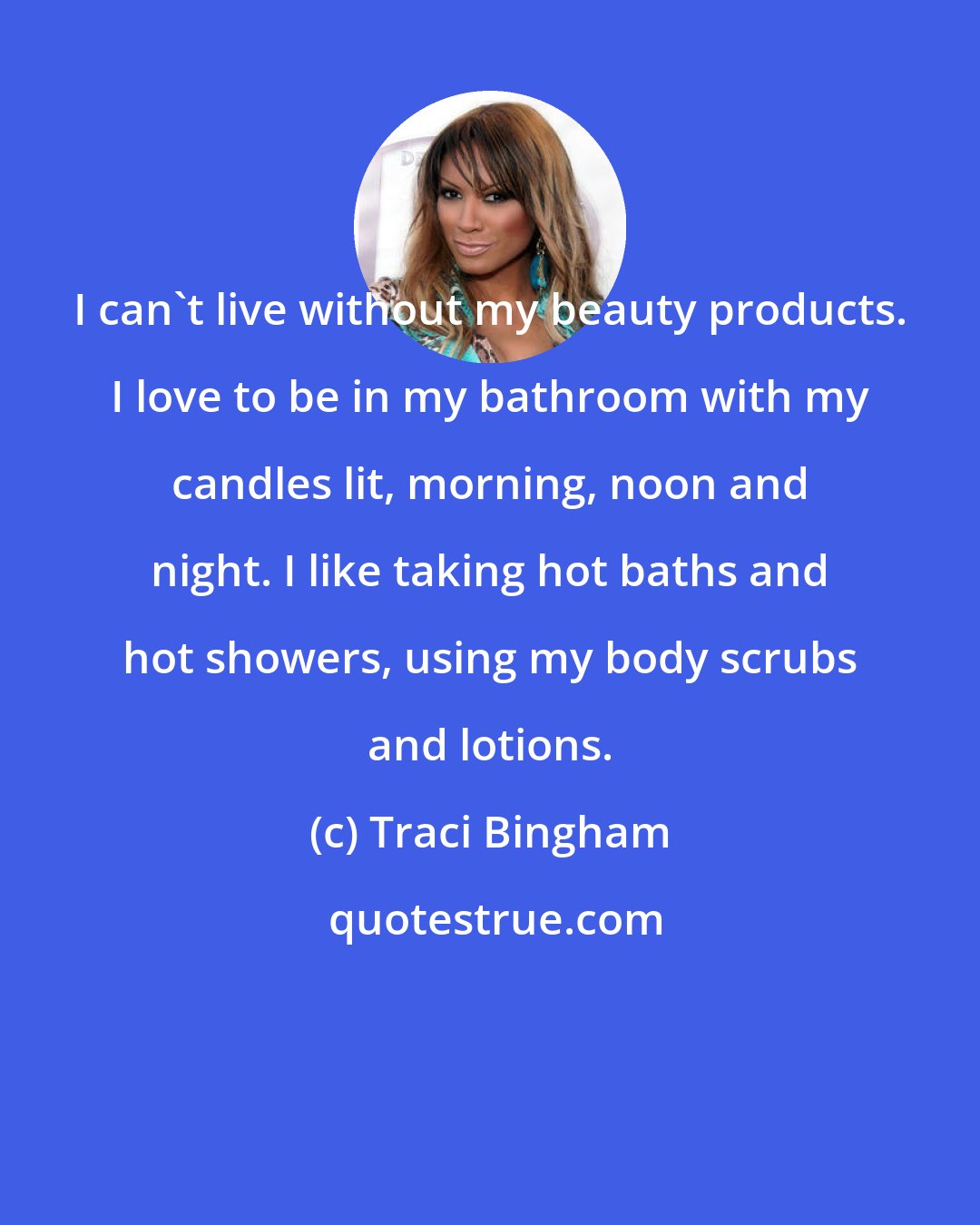 Traci Bingham: I can't live without my beauty products. I love to be in my bathroom with my candles lit, morning, noon and night. I like taking hot baths and hot showers, using my body scrubs and lotions.