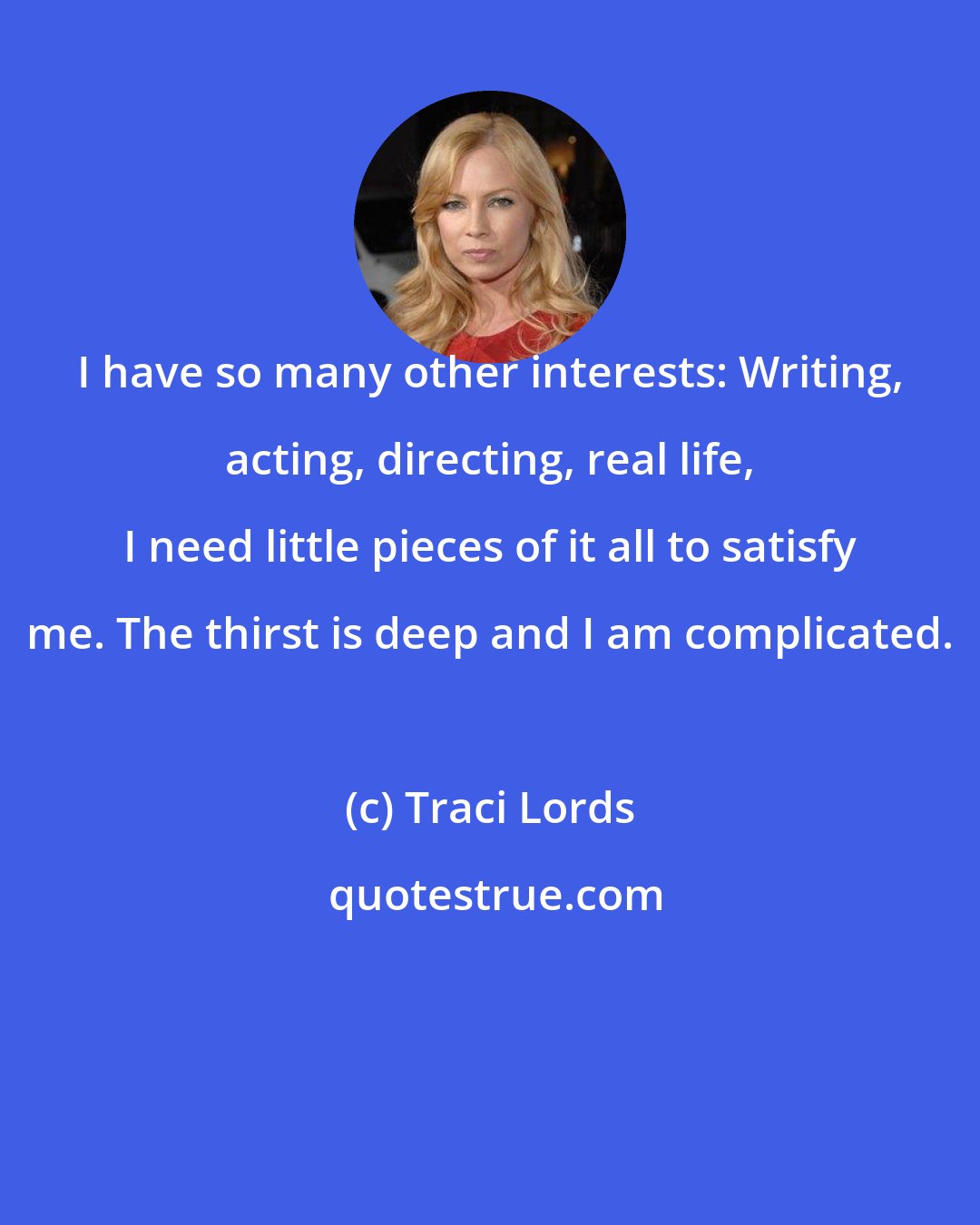 Traci Lords: I have so many other interests: Writing, acting, directing, real life, I need little pieces of it all to satisfy me. The thirst is deep and I am complicated.