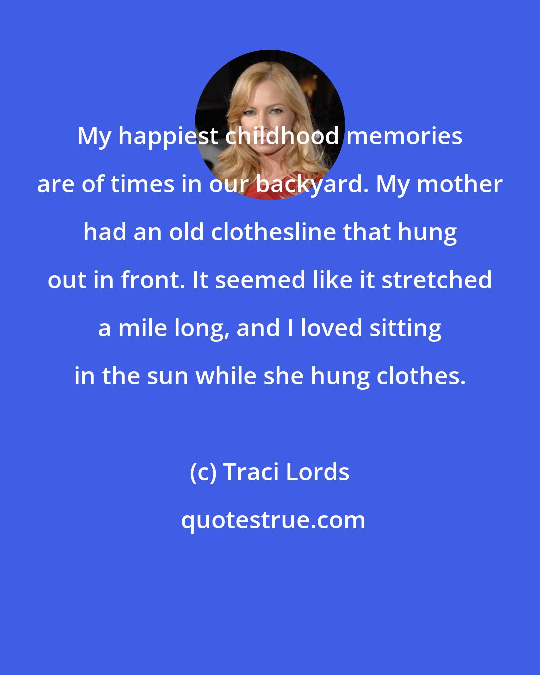 Traci Lords: My happiest childhood memories are of times in our backyard. My mother had an old clothesline that hung out in front. It seemed like it stretched a mile long, and I loved sitting in the sun while she hung clothes.