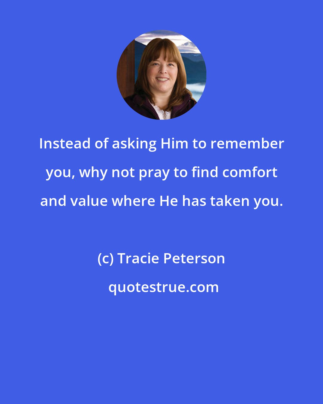 Tracie Peterson: Instead of asking Him to remember you, why not pray to find comfort and value where He has taken you.