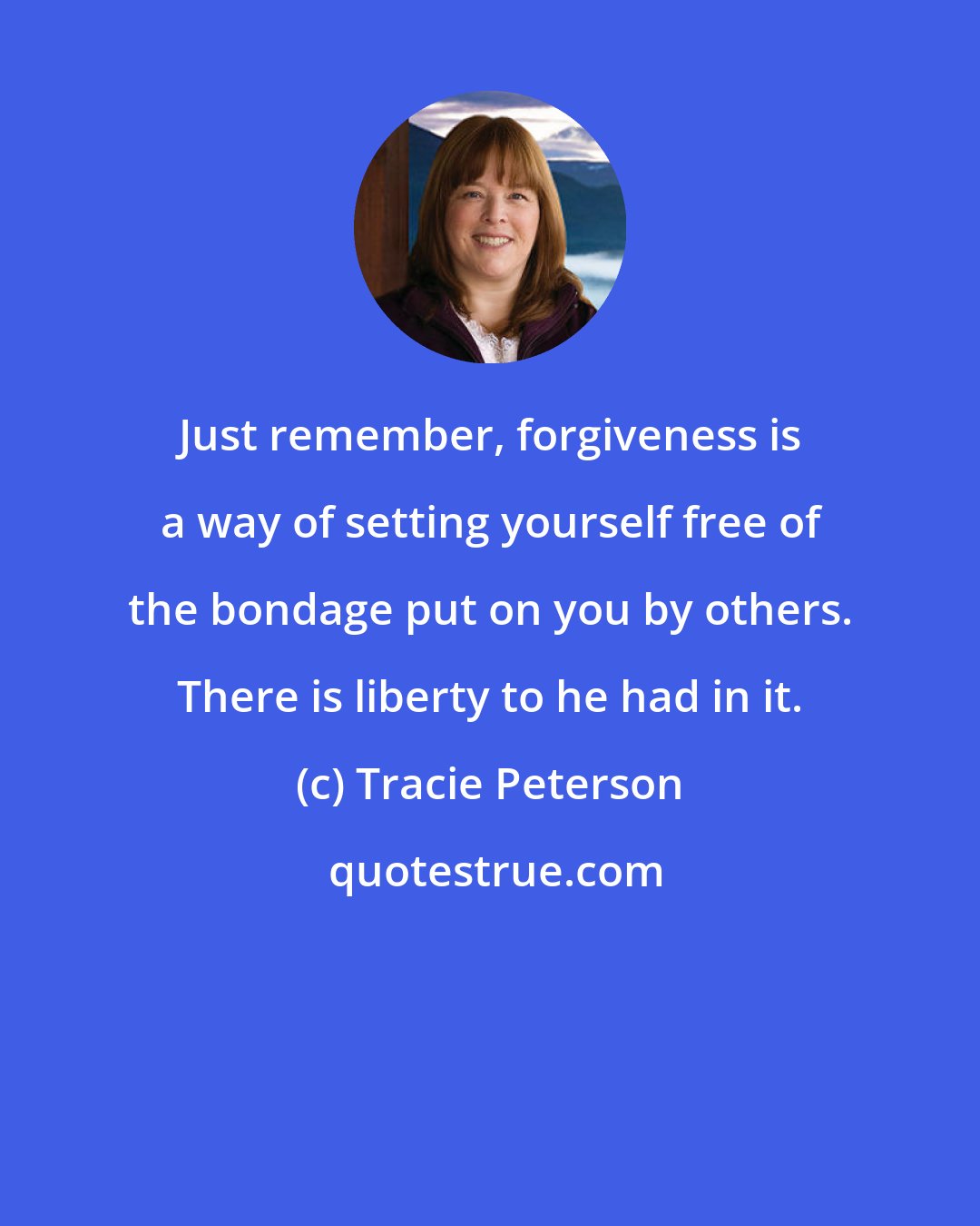 Tracie Peterson: Just remember, forgiveness is a way of setting yourself free of the bondage put on you by others. There is liberty to he had in it.