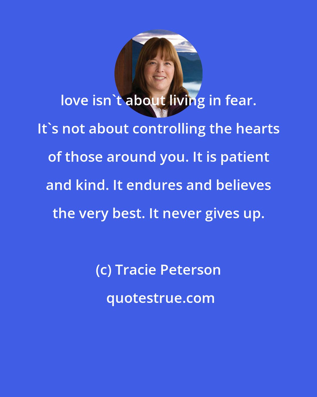 Tracie Peterson: love isn't about living in fear. It's not about controlling the hearts of those around you. It is patient and kind. It endures and believes the very best. It never gives up.