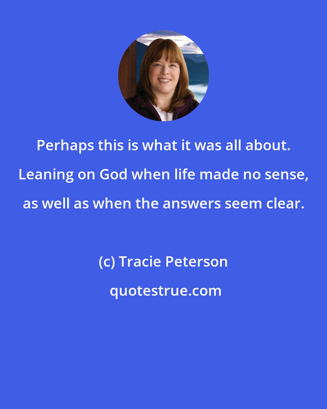 Tracie Peterson: Perhaps this is what it was all about. Leaning on God when life made no sense, as well as when the answers seem clear.