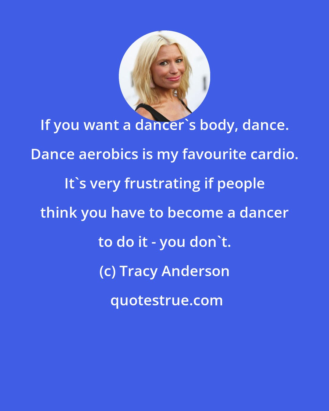 Tracy Anderson: If you want a dancer's body, dance. Dance aerobics is my favourite cardio. It's very frustrating if people think you have to become a dancer to do it - you don't.