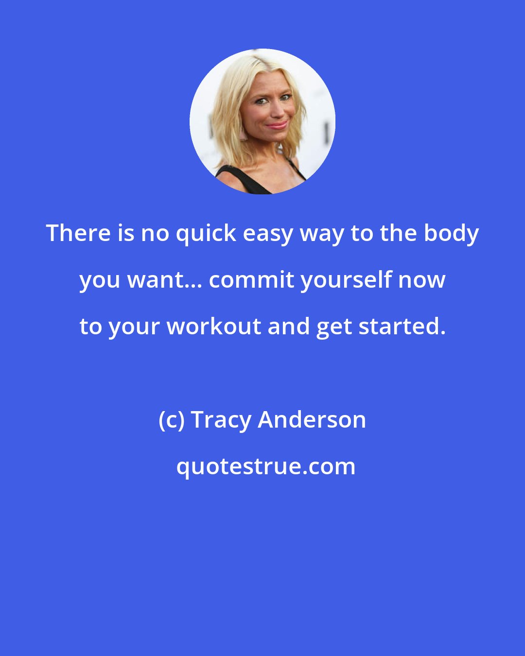 Tracy Anderson: There is no quick easy way to the body you want... commit yourself now to your workout and get started.