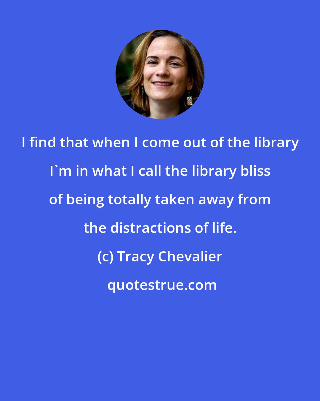 Tracy Chevalier: I find that when I come out of the library I'm in what I call the library bliss of being totally taken away from the distractions of life.