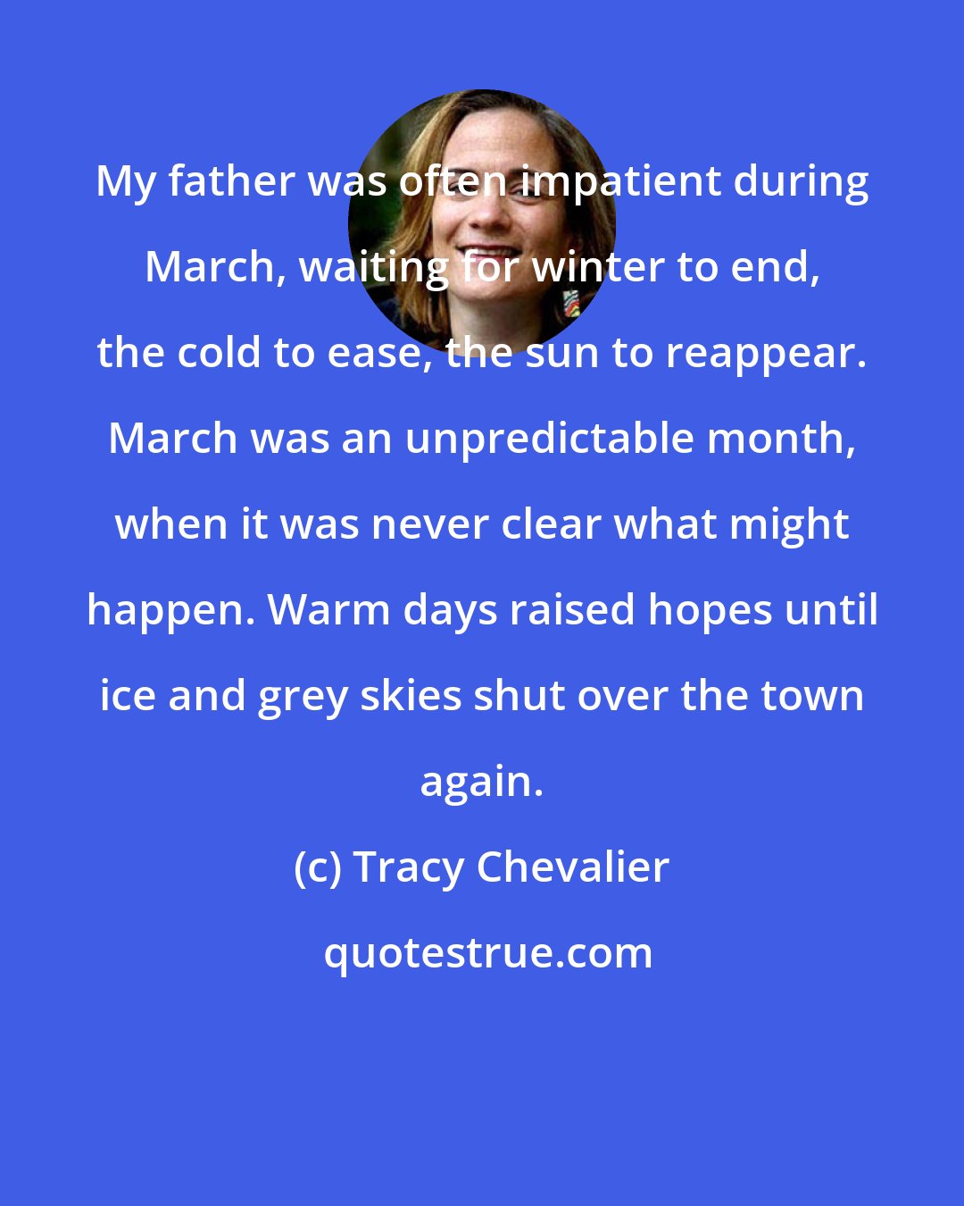 Tracy Chevalier: My father was often impatient during March, waiting for winter to end, the cold to ease, the sun to reappear. March was an unpredictable month, when it was never clear what might happen. Warm days raised hopes until ice and grey skies shut over the town again.