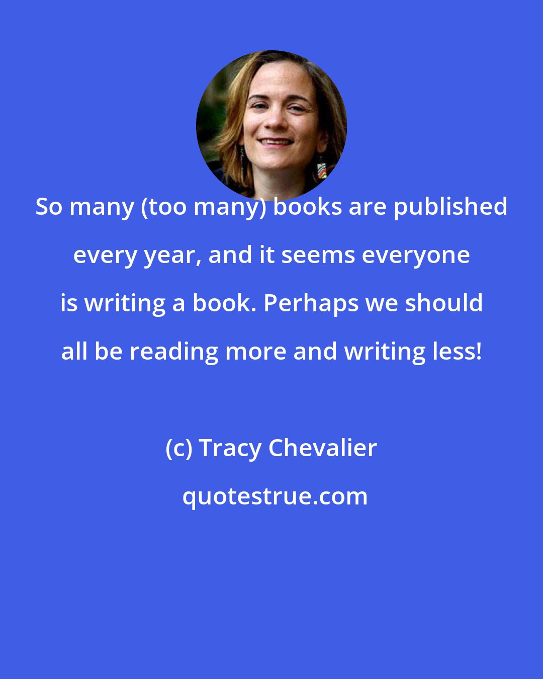 Tracy Chevalier: So many (too many) books are published every year, and it seems everyone is writing a book. Perhaps we should all be reading more and writing less!