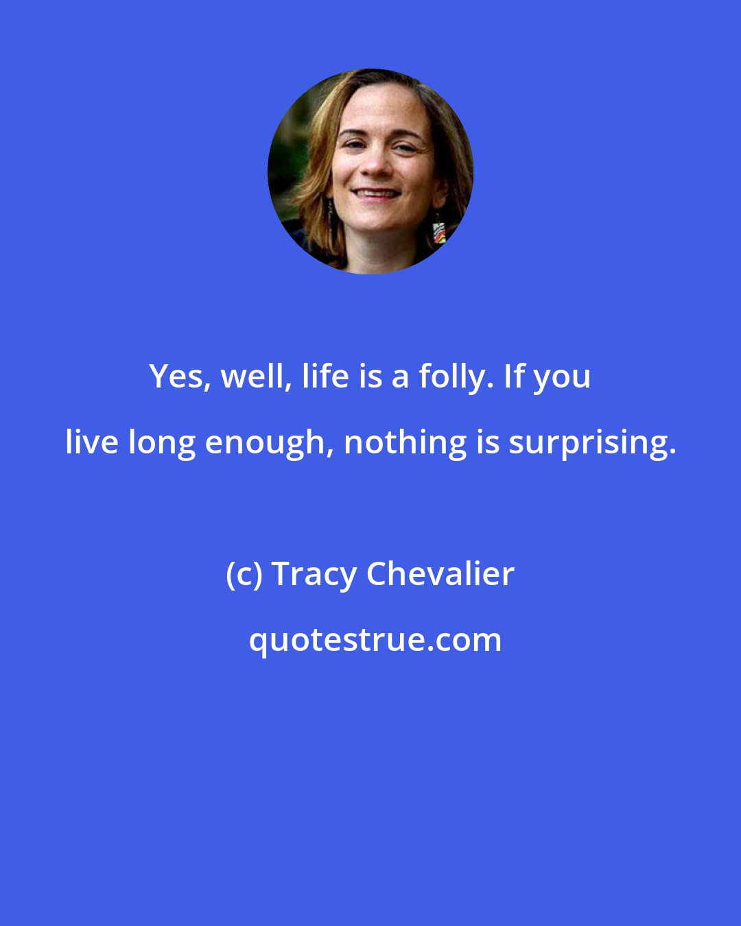 Tracy Chevalier: Yes, well, life is a folly. If you live long enough, nothing is surprising.