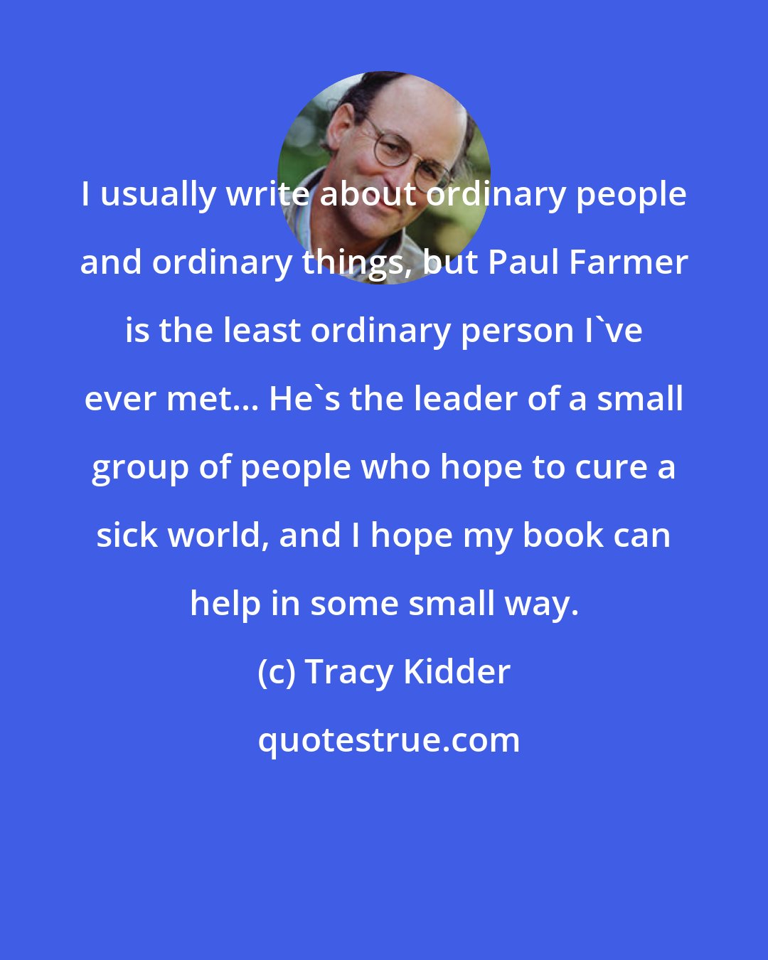 Tracy Kidder: I usually write about ordinary people and ordinary things, but Paul Farmer is the least ordinary person I've ever met... He's the leader of a small group of people who hope to cure a sick world, and I hope my book can help in some small way.