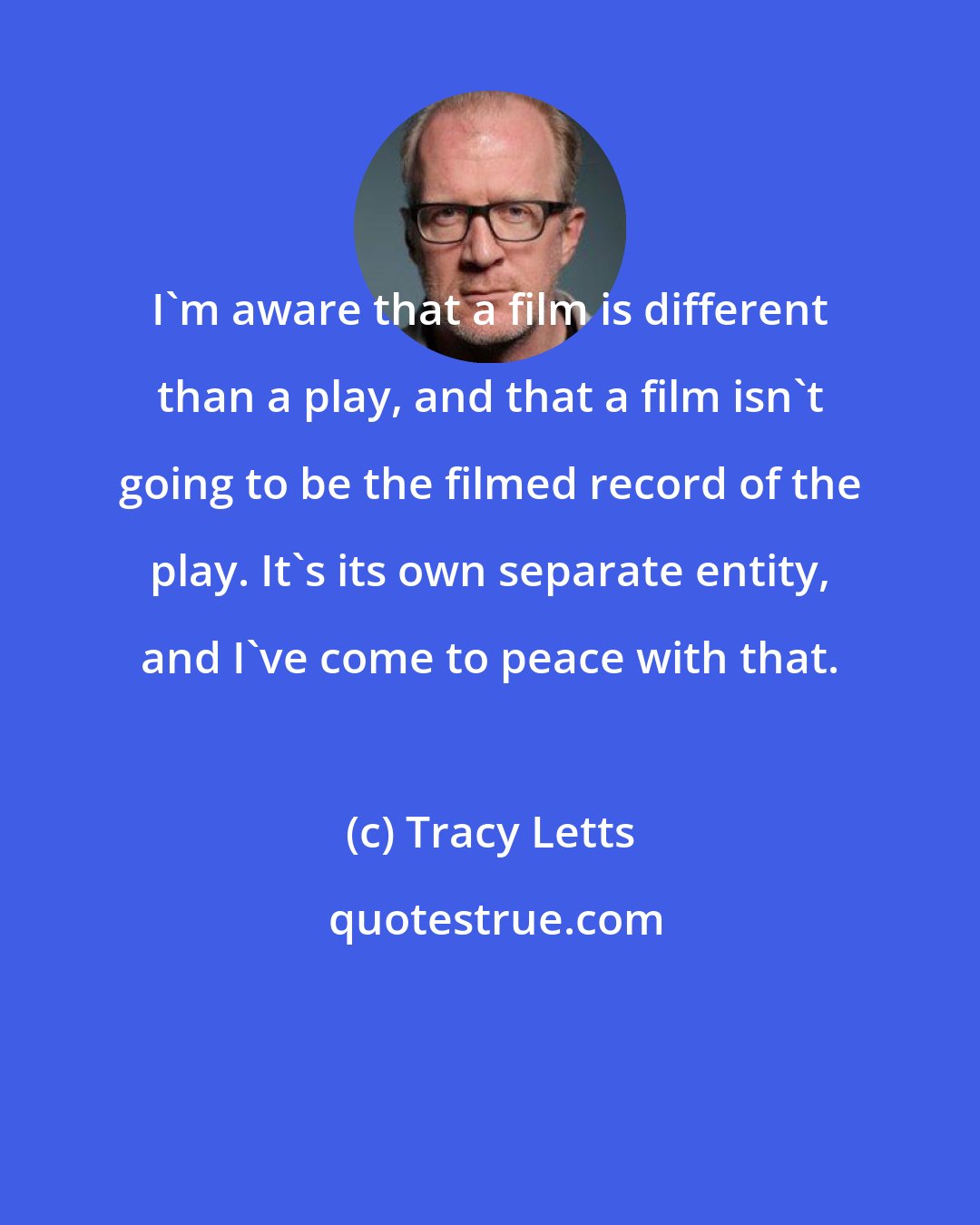 Tracy Letts: I'm aware that a film is different than a play, and that a film isn't going to be the filmed record of the play. It's its own separate entity, and I've come to peace with that.