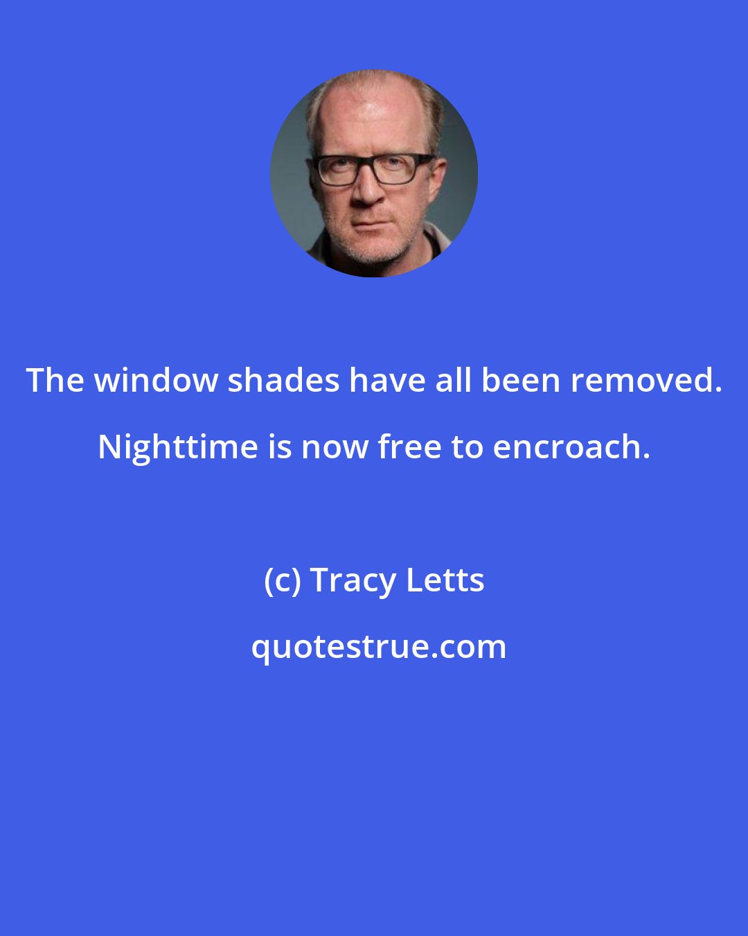 Tracy Letts: The window shades have all been removed. Nighttime is now free to encroach.