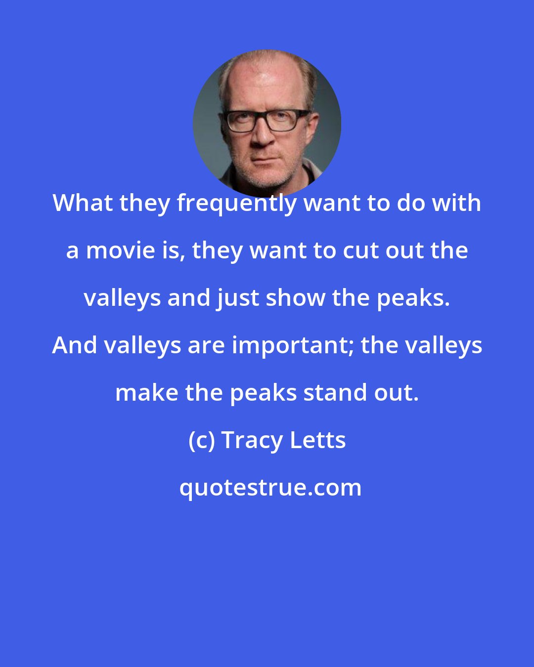 Tracy Letts: What they frequently want to do with a movie is, they want to cut out the valleys and just show the peaks. And valleys are important; the valleys make the peaks stand out.