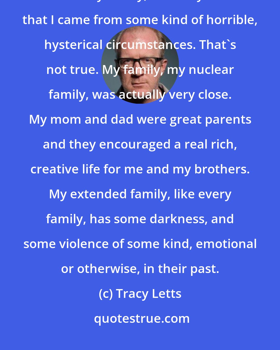 Tracy Letts: You know, people see [August: Osage County], and I tell them that it's based on my family, and they assume that I came from some kind of horrible, hysterical circumstances. That's not true. My family, my nuclear family, was actually very close. My mom and dad were great parents and they encouraged a real rich, creative life for me and my brothers. My extended family, like every family, has some darkness, and some violence of some kind, emotional or otherwise, in their past.