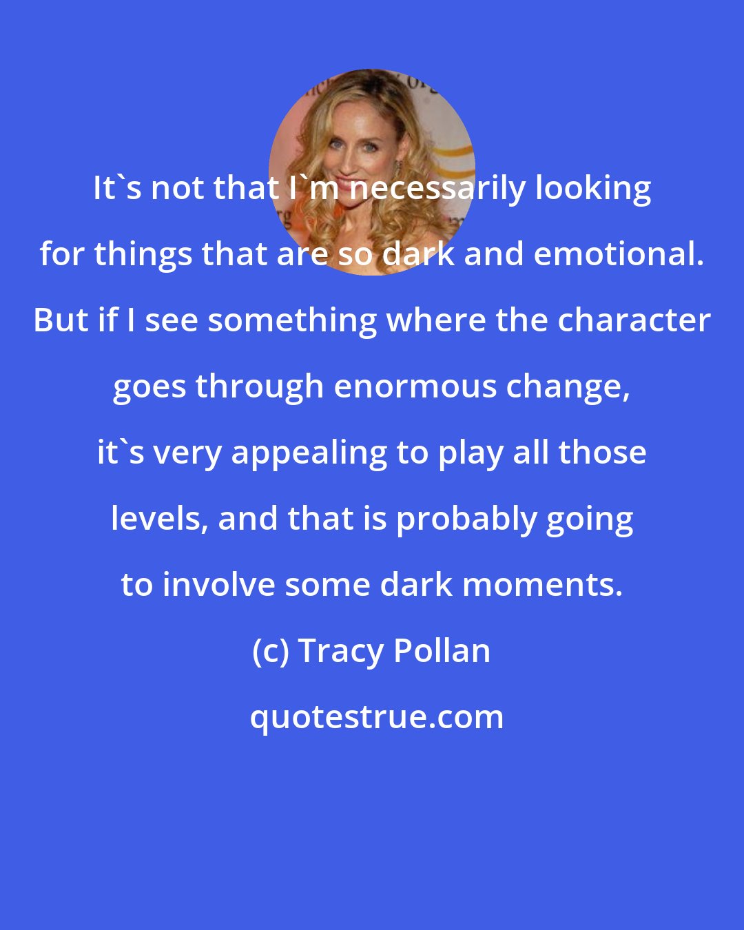 Tracy Pollan: It's not that I'm necessarily looking for things that are so dark and emotional. But if I see something where the character goes through enormous change, it's very appealing to play all those levels, and that is probably going to involve some dark moments.