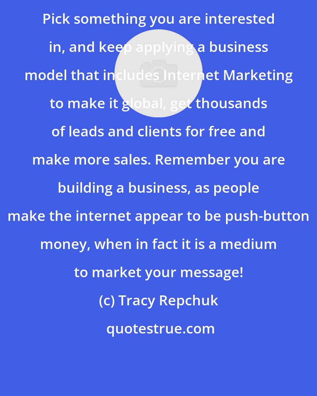 Tracy Repchuk: Pick something you are interested in, and keep applying a business model that includes Internet Marketing to make it global, get thousands of leads and clients for free and make more sales. Remember you are building a business, as people make the internet appear to be push-button money, when in fact it is a medium to market your message!