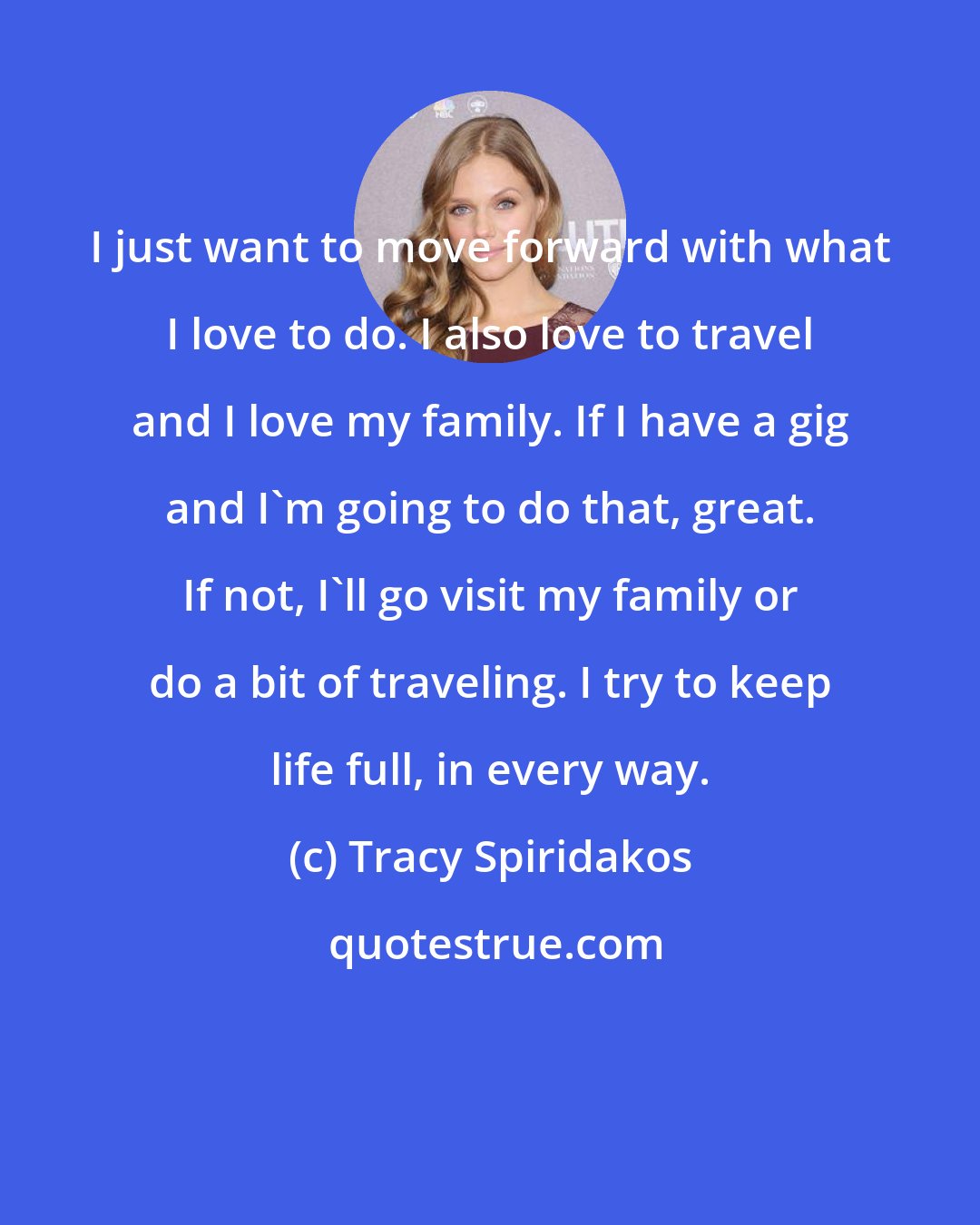 Tracy Spiridakos: I just want to move forward with what I love to do. I also love to travel and I love my family. If I have a gig and I'm going to do that, great. If not, I'll go visit my family or do a bit of traveling. I try to keep life full, in every way.