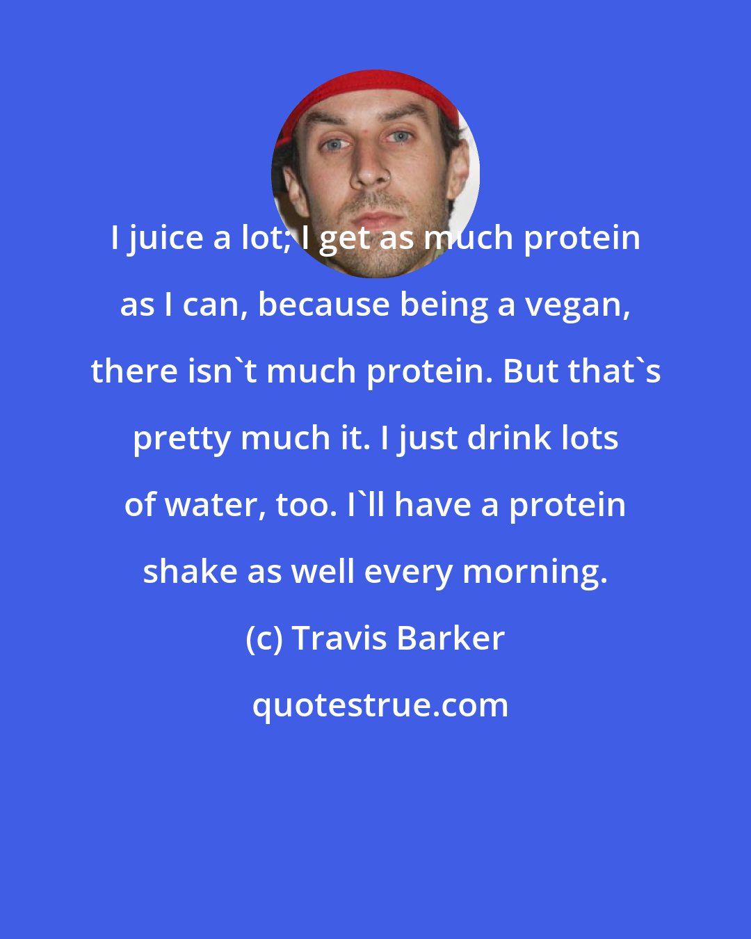 Travis Barker: I juice a lot; I get as much protein as I can, because being a vegan, there isn't much protein. But that's pretty much it. I just drink lots of water, too. I'll have a protein shake as well every morning.