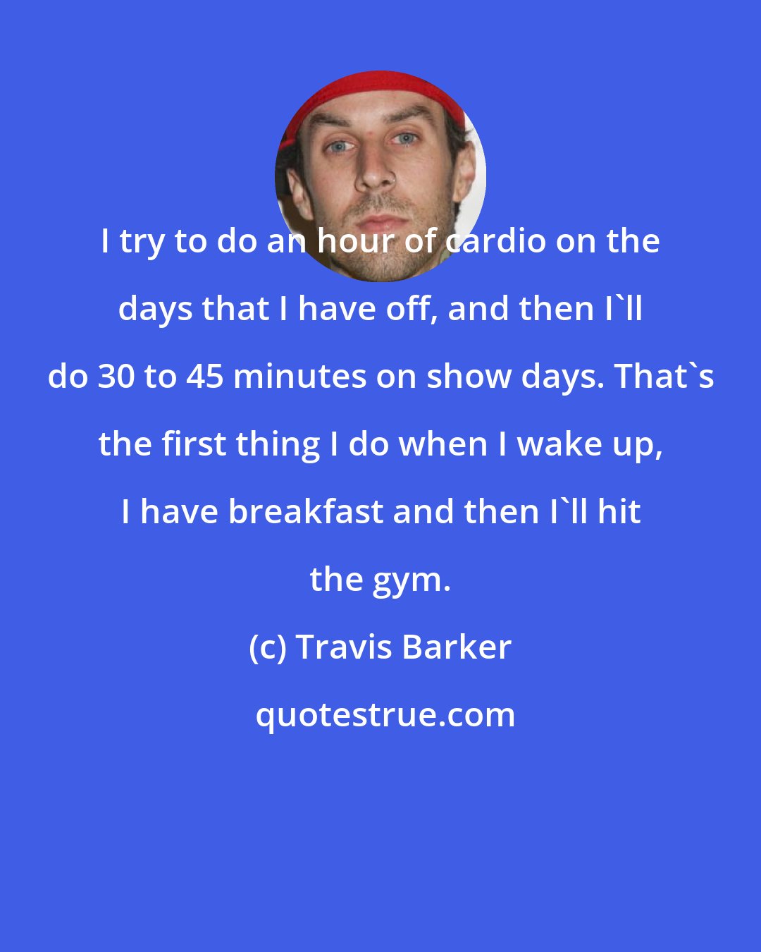 Travis Barker: I try to do an hour of cardio on the days that I have off, and then I'll do 30 to 45 minutes on show days. That's the first thing I do when I wake up, I have breakfast and then I'll hit the gym.