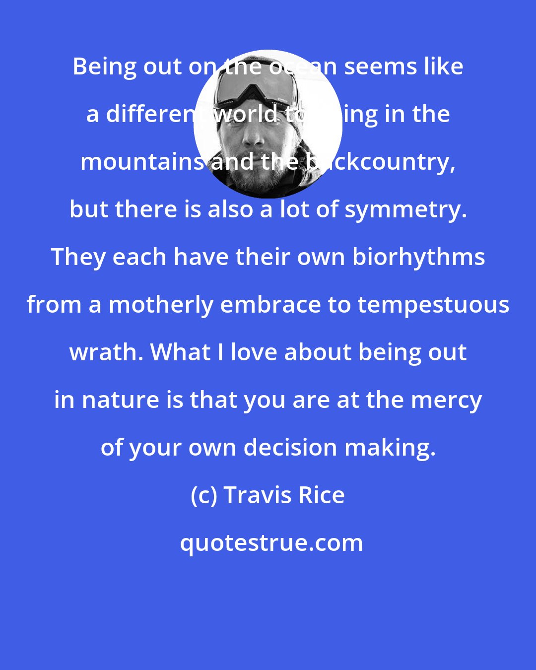 Travis Rice: Being out on the ocean seems like a different world to being in the mountains and the backcountry, but there is also a lot of symmetry. They each have their own biorhythms from a motherly embrace to tempestuous wrath. What I love about being out in nature is that you are at the mercy of your own decision making.