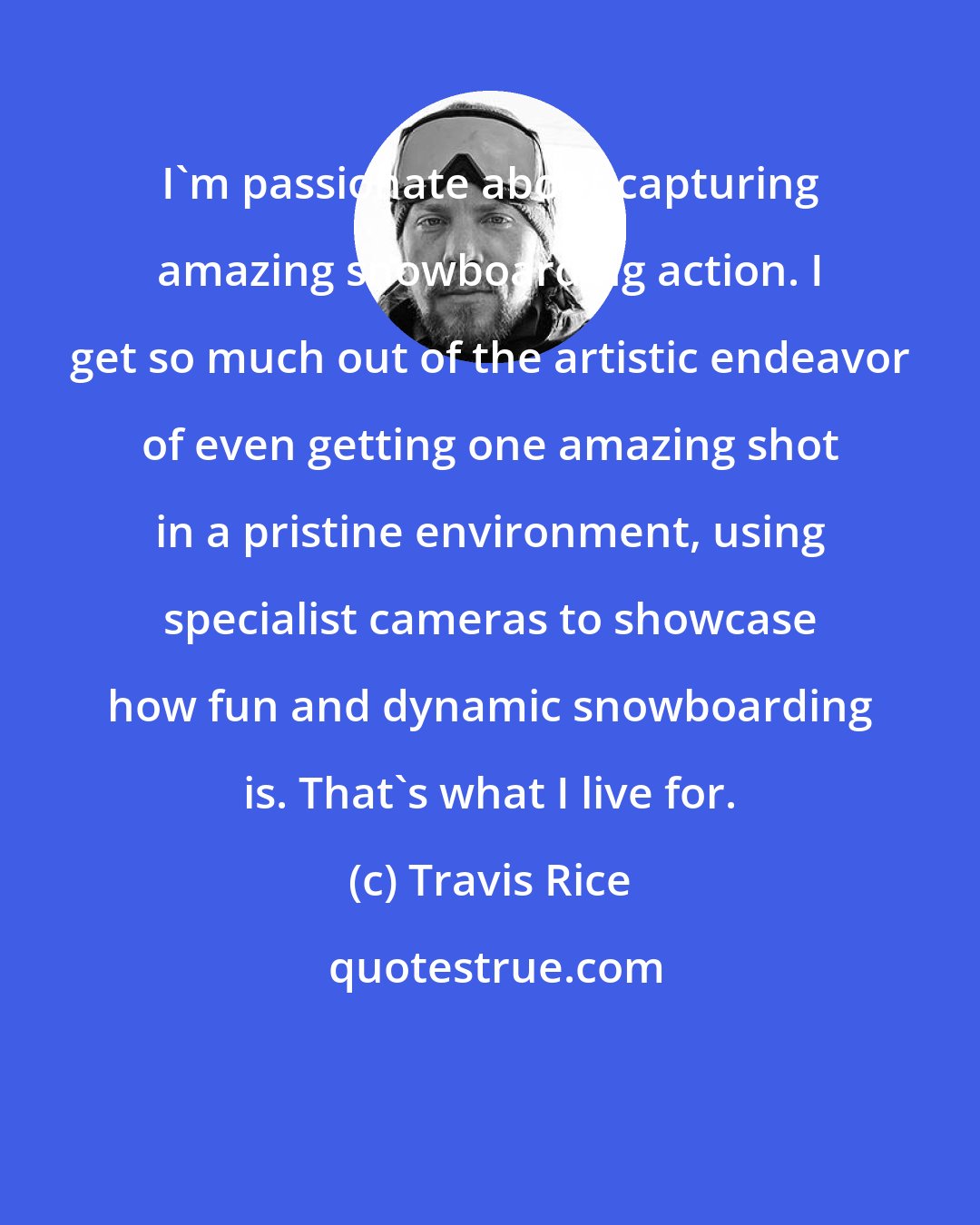 Travis Rice: I'm passionate about capturing amazing snowboarding action. I get so much out of the artistic endeavor of even getting one amazing shot in a pristine environment, using specialist cameras to showcase how fun and dynamic snowboarding is. That's what I live for.
