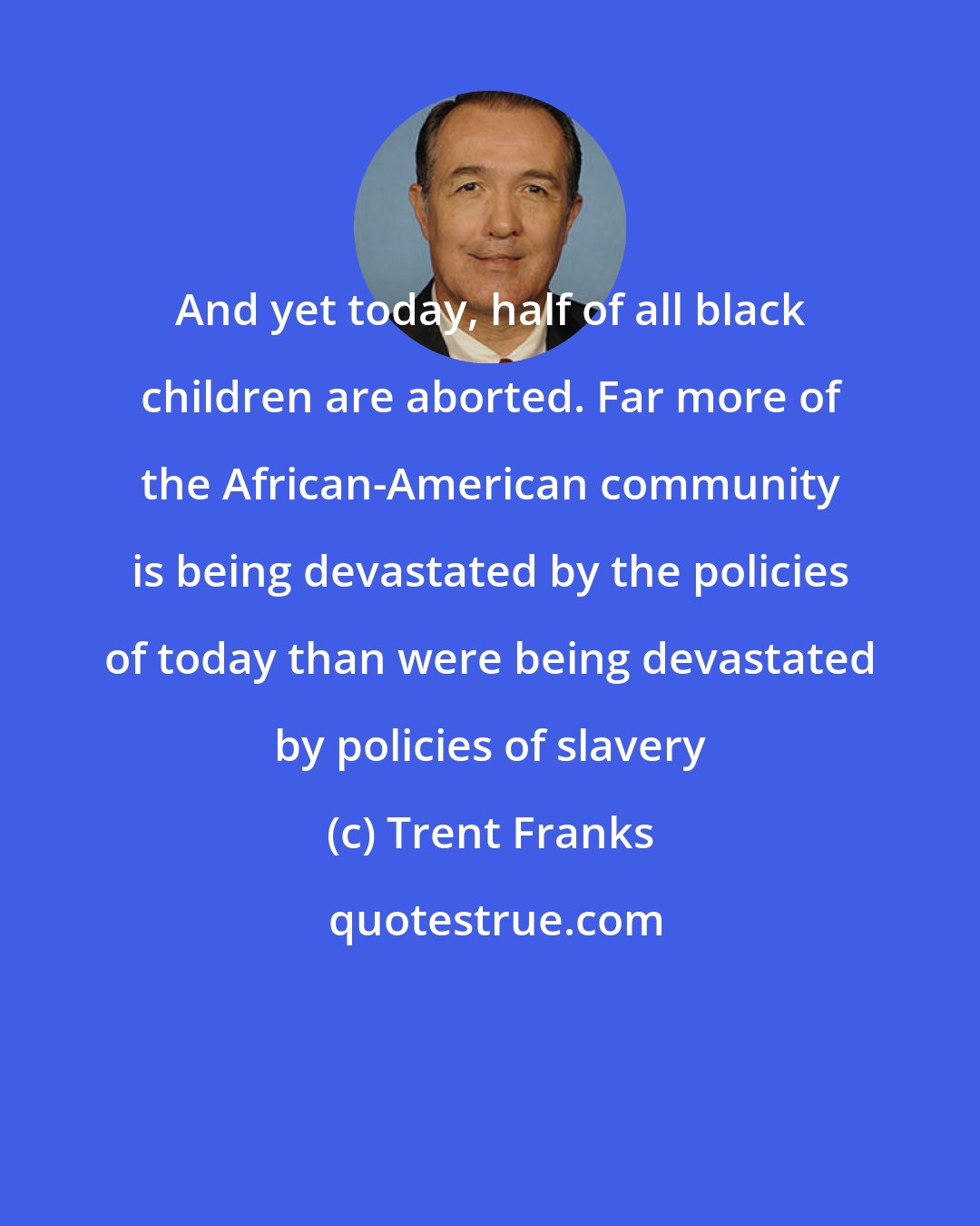 Trent Franks: And yet today, half of all black children are aborted. Far more of the African-American community is being devastated by the policies of today than were being devastated by policies of slavery