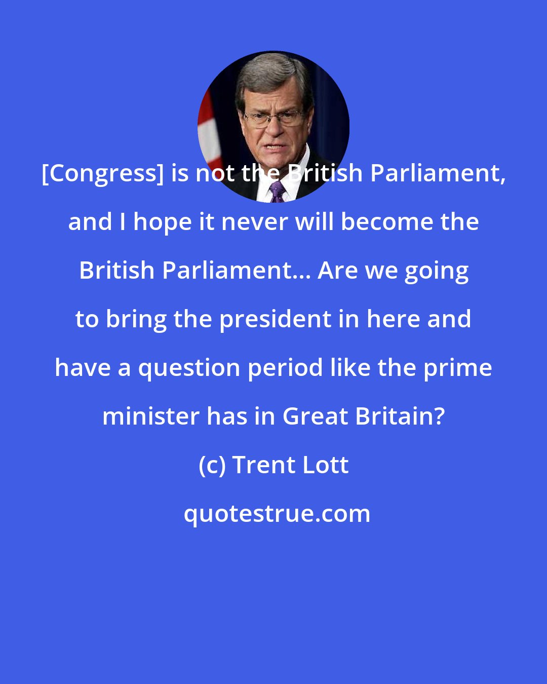 Trent Lott: [Congress] is not the British Parliament, and I hope it never will become the British Parliament... Are we going to bring the president in here and have a question period like the prime minister has in Great Britain?