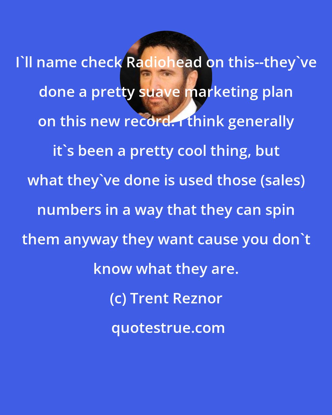 Trent Reznor: I'll name check Radiohead on this--they've done a pretty suave marketing plan on this new record. I think generally it's been a pretty cool thing, but what they've done is used those (sales) numbers in a way that they can spin them anyway they want cause you don't know what they are.