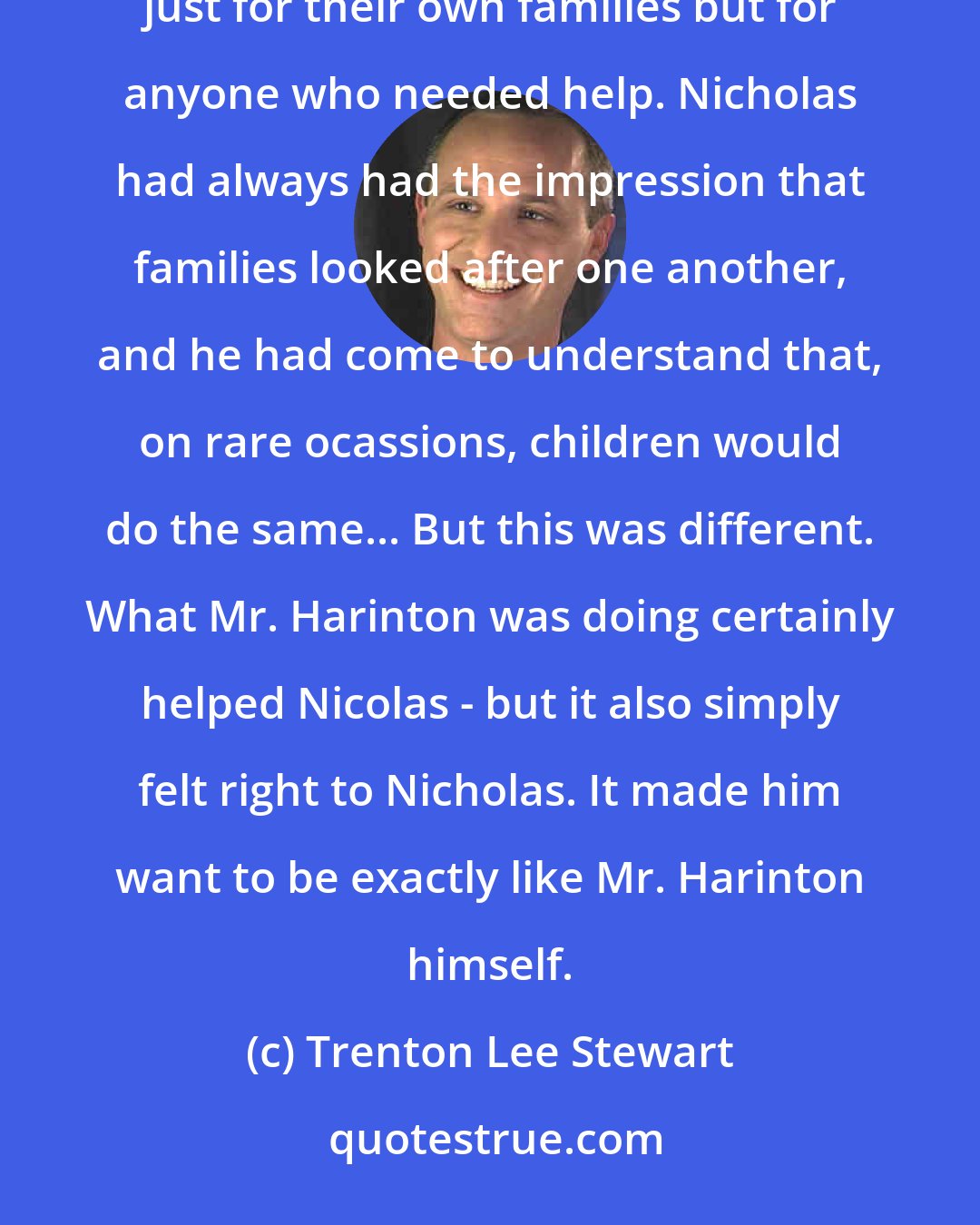 Trenton Lee Stewart: Mr. Harinton was real. There were adults in the world who would actually make sacrifices for others - not just for their own families but for anyone who needed help. Nicholas had always had the impression that families looked after one another, and he had come to understand that, on rare ocassions, children would do the same... But this was different. What Mr. Harinton was doing certainly helped Nicolas - but it also simply felt right to Nicholas. It made him want to be exactly like Mr. Harinton himself.