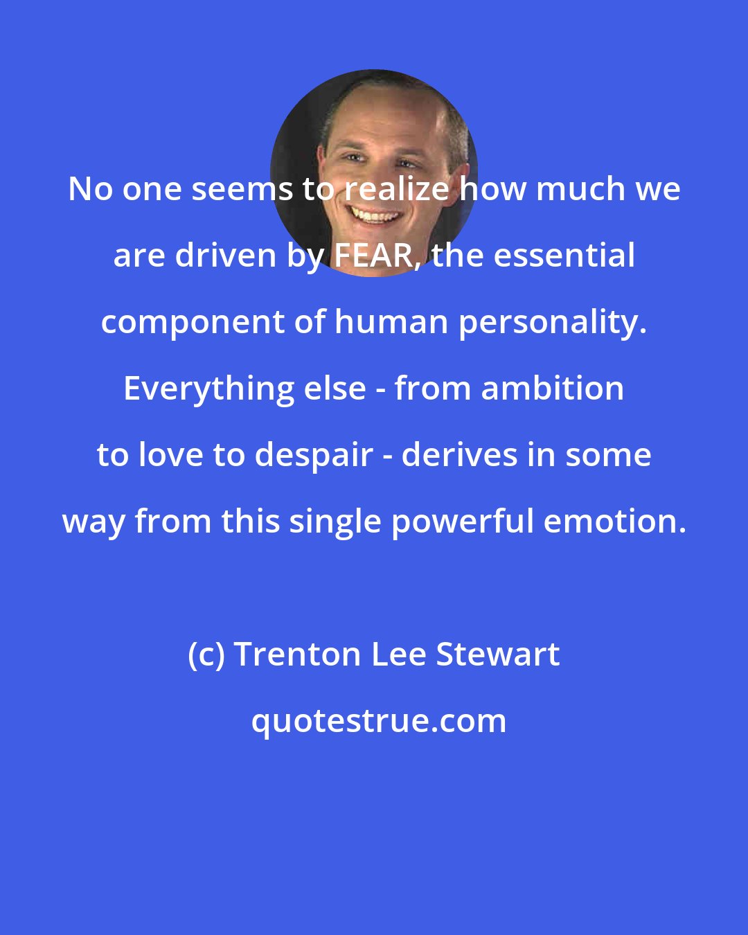 Trenton Lee Stewart: No one seems to realize how much we are driven by FEAR, the essential component of human personality. Everything else - from ambition to love to despair - derives in some way from this single powerful emotion.