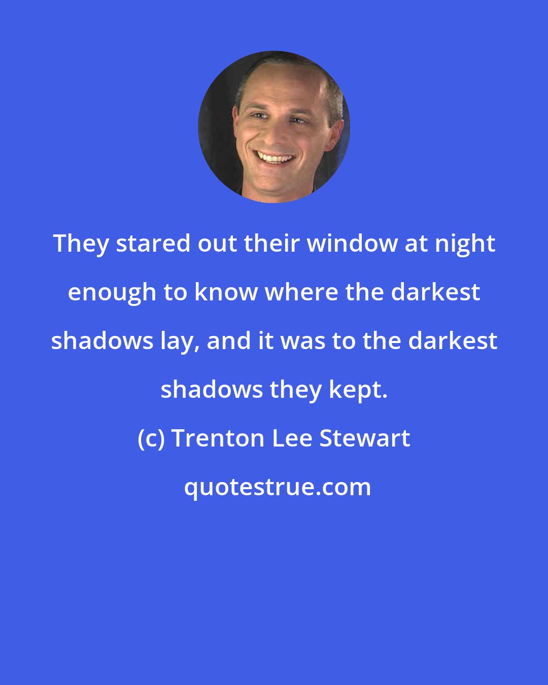 Trenton Lee Stewart: They stared out their window at night enough to know where the darkest shadows lay, and it was to the darkest shadows they kept.