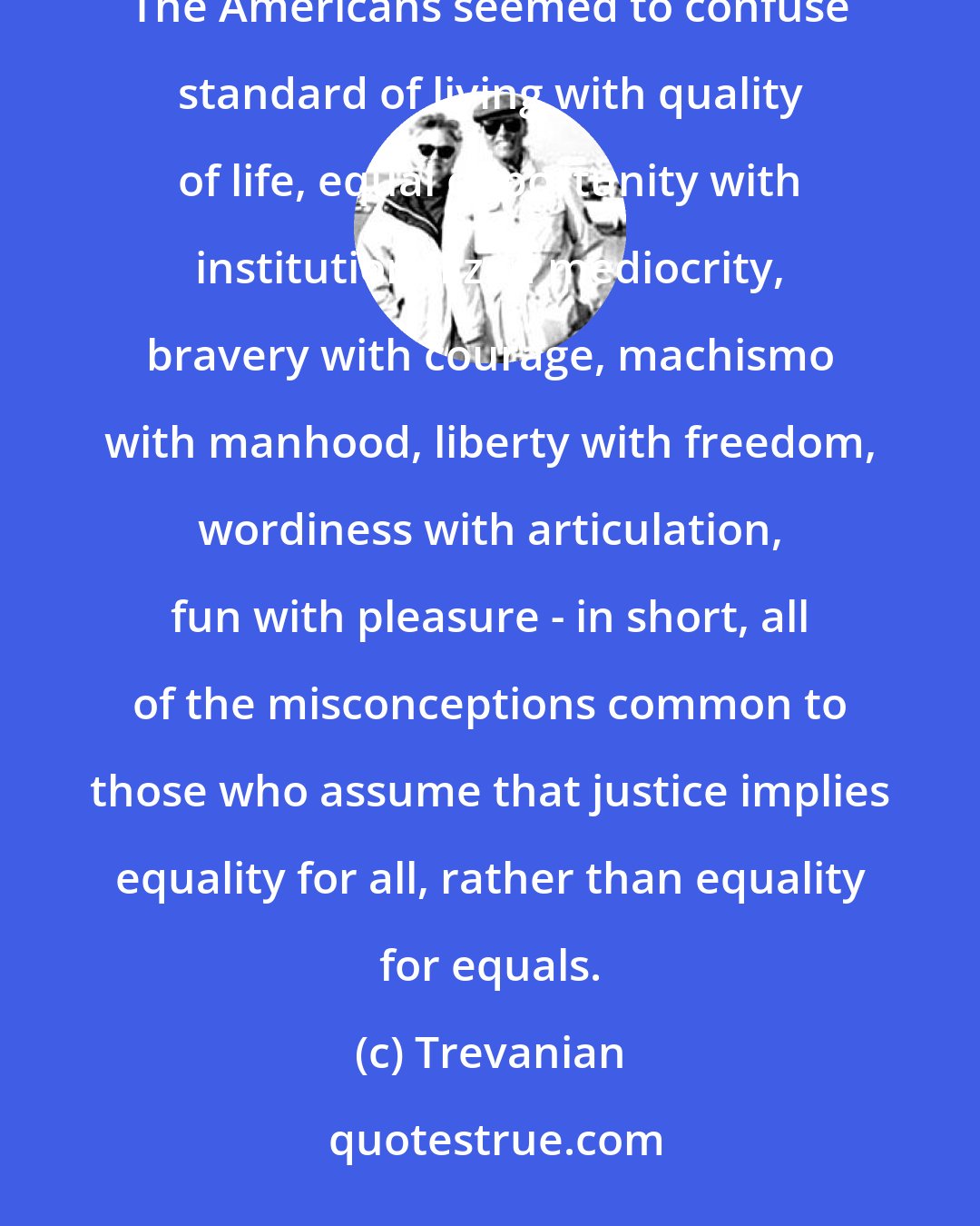 Trevanian: It was not their irritating assumption of equality that annoyed Nicholai so much as their cultural confusions. The Americans seemed to confuse standard of living with quality of life, equal opportunity with institutionalized mediocrity, bravery with courage, machismo with manhood, liberty with freedom, wordiness with articulation, fun with pleasure - in short, all of the misconceptions common to those who assume that justice implies equality for all, rather than equality for equals.