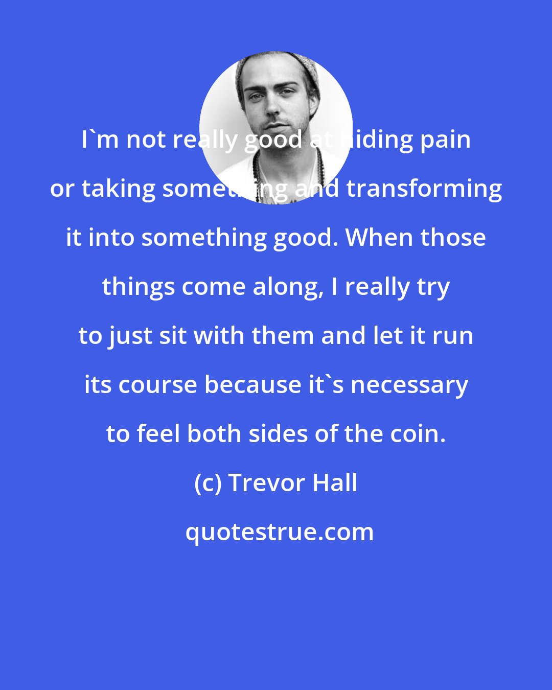 Trevor Hall: I'm not really good at hiding pain or taking something and transforming it into something good. When those things come along, I really try to just sit with them and let it run its course because it's necessary to feel both sides of the coin.